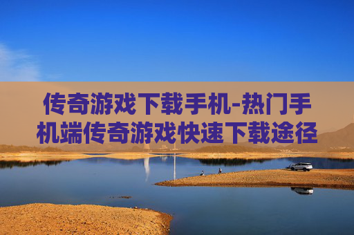 传奇游戏下载手机-热门手机端传奇游戏快速下载途径