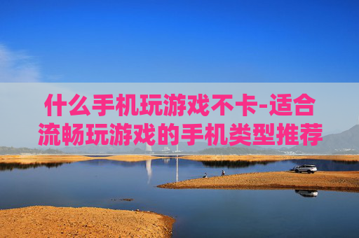 什么手机玩游戏不卡-适合流畅玩游戏的手机类型推荐