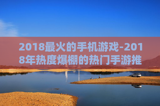 2018最火的手机游戏-2018年热度爆棚的热门手游推荐