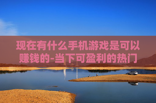 现在有什么手机游戏是可以赚钱的-当下可盈利的热门手机游戏推荐