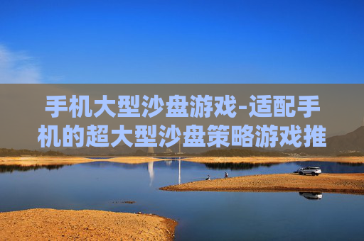 手机大型沙盘游戏-适配手机的超大型沙盘策略游戏推荐