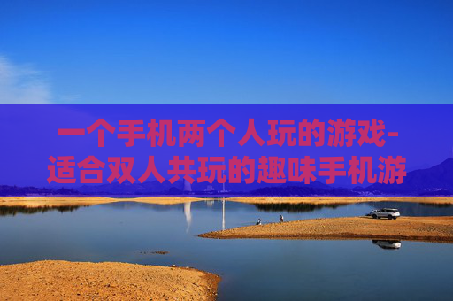 一个手机两个人玩的游戏-适合双人共玩的趣味手机游戏推荐
