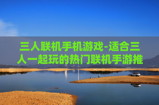 三人联机手机游戏-适合三人一起玩的热门联机手游推荐