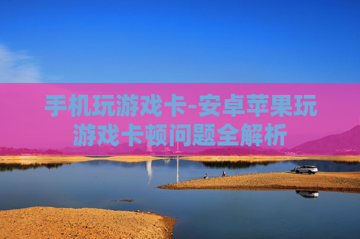手机玩游戏卡-安卓苹果玩游戏卡顿问题全解析