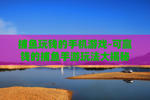 捕鱼玩钱的手机游戏-可赢钱的捕鱼手游玩法大揭秘