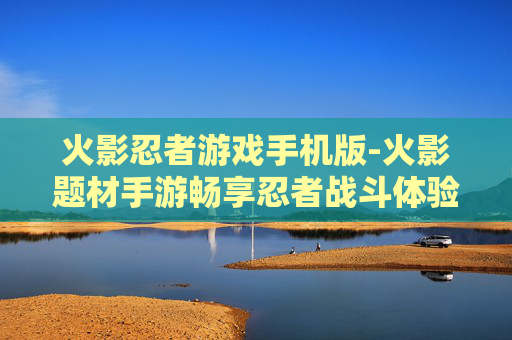 火影忍者游戏手机版-火影题材手游畅享忍者战斗体验