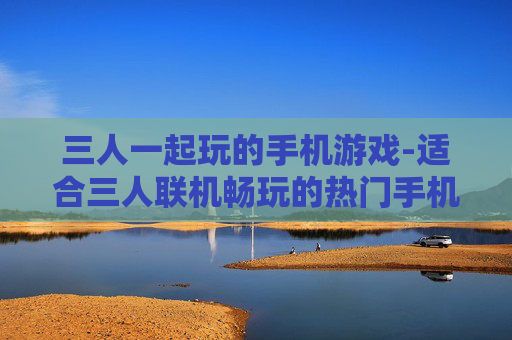三人一起玩的手机游戏-适合三人联机畅玩的热门手机游戏 三人一起玩的手机游戏-适合三人联机畅玩的热门手机游戏