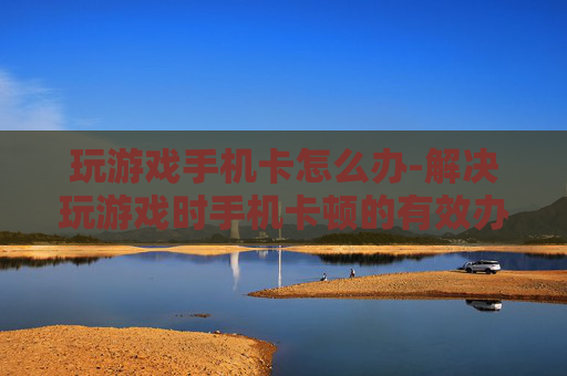 玩游戏手机卡怎么办-解决玩游戏时手机卡顿的有效办法