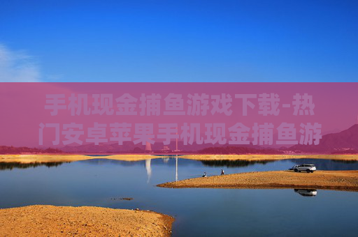 手机现金捕鱼游戏下载-热门安卓苹果手机现金捕鱼游戏资源获取