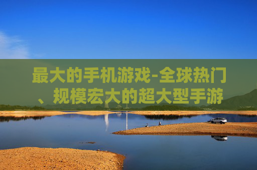 最大的手机游戏-全球热门、规模宏大的超大型手游