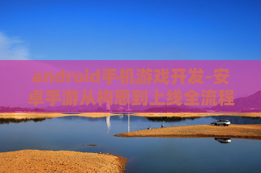 android手机游戏开发-安卓手游从构思到上线全流程揭秘