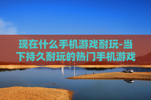 现在什么手机游戏耐玩-当下持久耐玩的热门手机游戏推荐