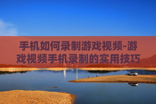 手机如何录制游戏视频-游戏视频手机录制的实用技巧方法 手机如何录制游戏视频-游戏视频手机录制的实用技巧方法