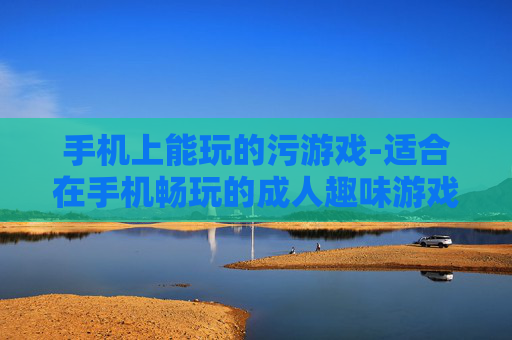 手机上能玩的污游戏-适合在手机畅玩的成人趣味游戏