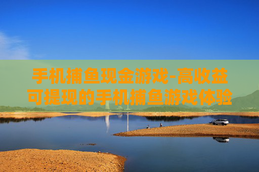 手机捕鱼现金游戏-高收益可提现的手机捕鱼游戏体验 手机捕鱼现金游戏-高收益可提现的手机捕鱼游戏体验