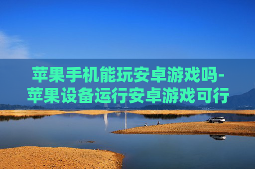 苹果手机能玩安卓游戏吗-苹果设备运行安卓游戏可行性探究