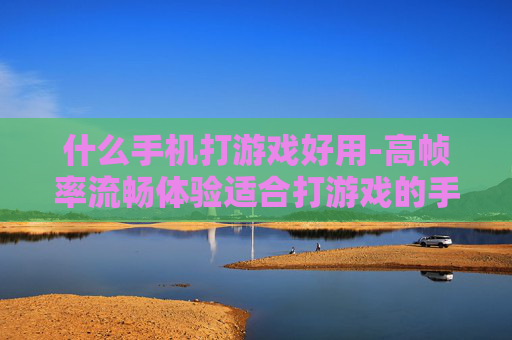 什么手机打游戏好用-高帧率流畅体验适合打游戏的手机推荐 什么手机打游戏好用-高帧率流畅体验适合打游戏的手机推荐