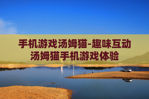 手机游戏汤姆猫-趣味互动汤姆猫手机游戏体验