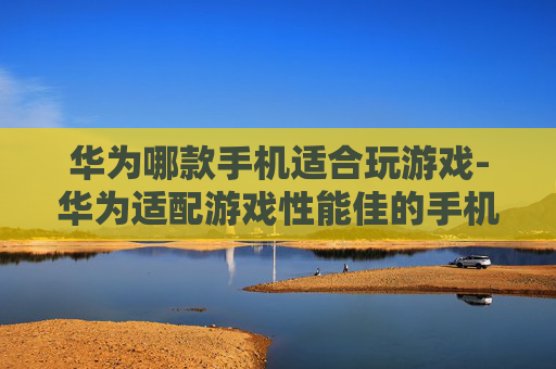 华为哪款手机适合玩游戏-华为适配游戏性能佳的手机推荐