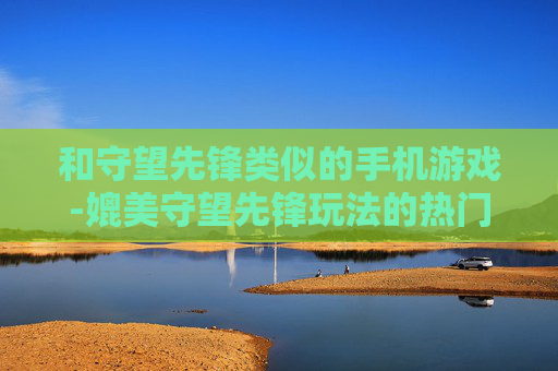 和守望先锋类似的手机游戏-媲美守望先锋玩法的热门手机游戏推荐 和守望先锋类似的手机游戏-媲美守望先锋玩法的热门手机游戏推荐