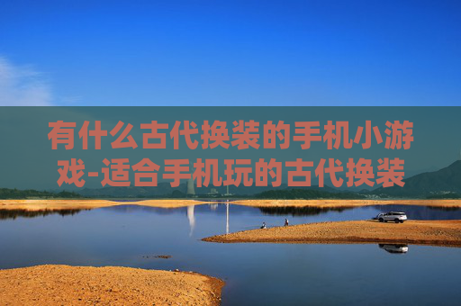 有什么古代换装的手机小游戏-适合手机玩的古代换装趣味小游戏推荐