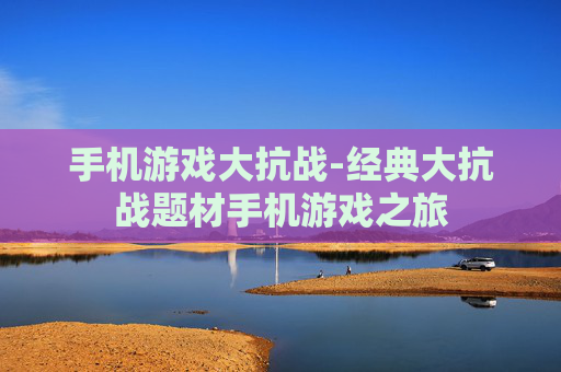 手机游戏大抗战-经典大抗战题材手机游戏之旅