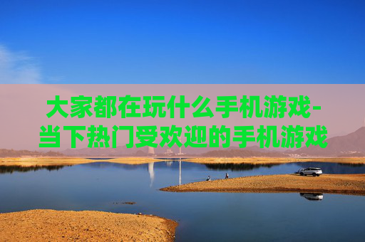 大家都在玩什么手机游戏-当下热门受欢迎的手机游戏大盘点