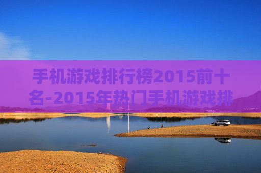 手机游戏排行榜2015前十名-2015年热门手机游戏排名前十汇总 手机游戏排行榜2015前十名-2015年热门手机游戏排名前十汇总