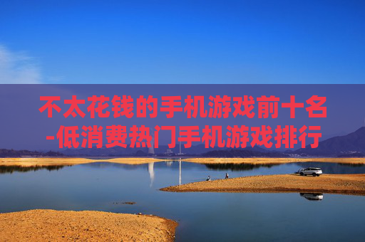 不太花钱的手机游戏前十名-低消费热门手机游戏排行TOP10 不太花钱的手机游戏前十名-低消费热门手机游戏排行TOP10