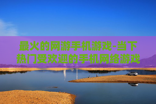 最火的网游手机游戏-当下热门受欢迎的手机网络游戏推荐
