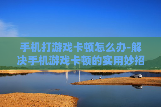 手机打游戏卡顿怎么办-解决手机游戏卡顿的实用妙招