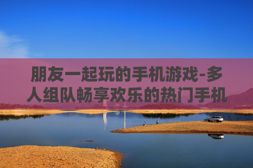 朋友一起玩的手机游戏-多人组队畅享欢乐的热门手机游戏
