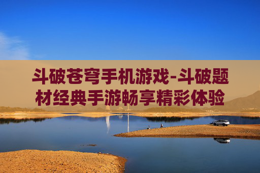 斗破苍穹手机游戏-斗破题材经典手游畅享精彩体验