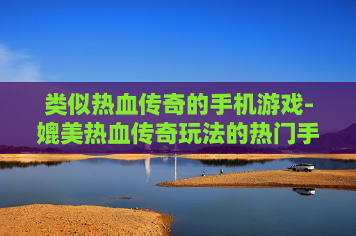 类似热血传奇的手机游戏-媲美热血传奇玩法的热门手游推荐 类似热血传奇的手机游戏-媲美热血传奇玩法的热门手游推荐