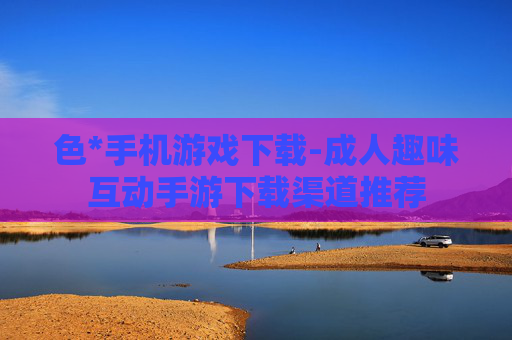 色*手机游戏下载-成人趣味互动手游下载渠道推荐