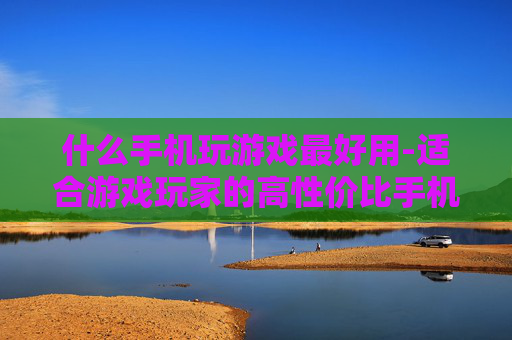 什么手机玩游戏最好用-适合游戏玩家的高性价比手机推荐