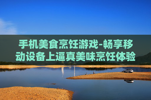 手机美食烹饪游戏-畅享移动设备上逼真美味烹饪体验