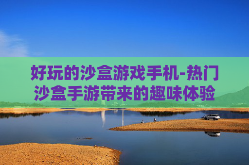 好玩的沙盒游戏手机-热门沙盒手游带来的趣味体验