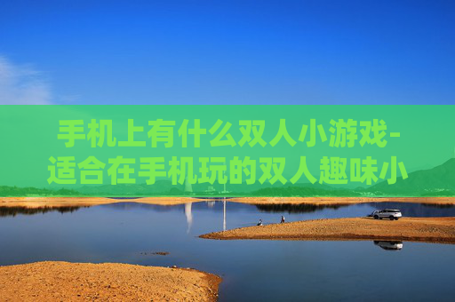 手机上有什么双人小游戏-适合在手机玩的双人趣味小游戏推荐