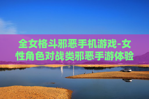 全女格斗邪恶手机游戏-女性角色对战类邪恶手游体验