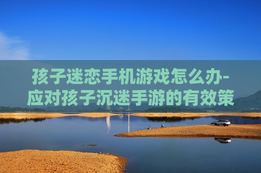 孩子迷恋手机游戏怎么办-应对孩子沉迷手游的有效策略