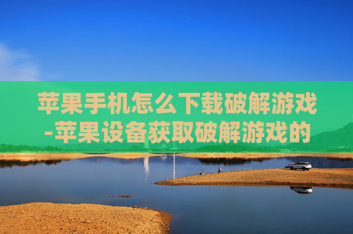 苹果手机怎么下载破解游戏-苹果设备获取破解游戏的下载途径