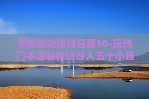 手机游戏赚钱日赚50-玩热门手游轻松达日入五十小目标