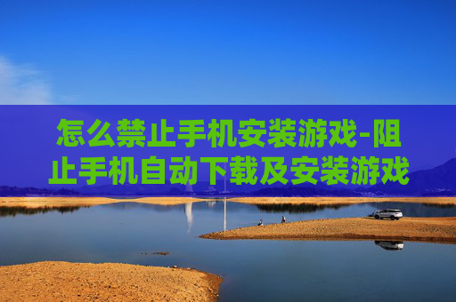 怎么禁止手机安装游戏-阻止手机自动下载及安装游戏的方法