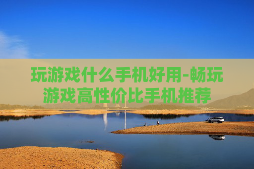玩游戏什么手机好用-畅玩游戏高性价比手机推荐
