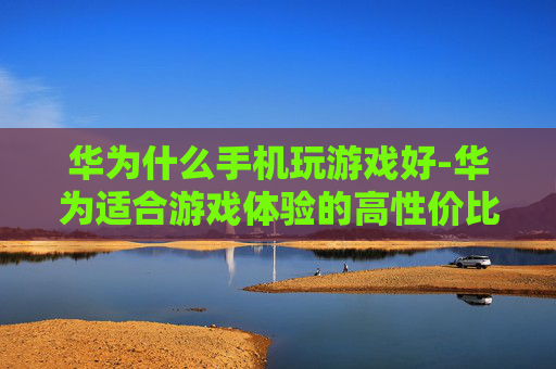 华为什么手机玩游戏好-华为适合游戏体验的高性价比机型推荐