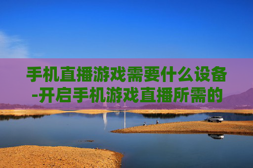 手机直播游戏需要什么设备-开启手机游戏直播所需的装备清单