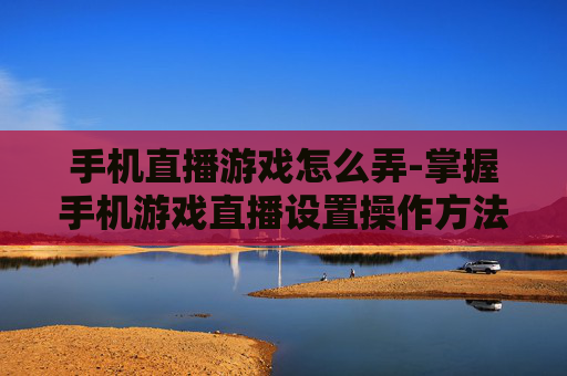 手机直播游戏怎么弄-掌握手机游戏直播设置操作方法