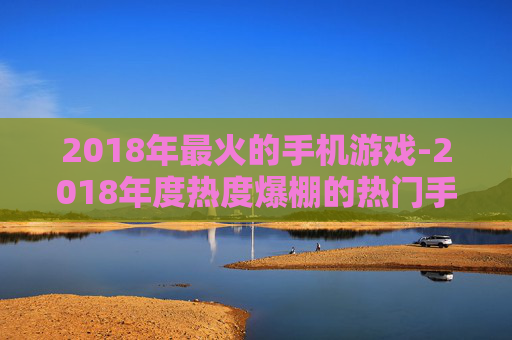 2018年最火的手机游戏-2018年度热度爆棚的热门手机游戏推荐