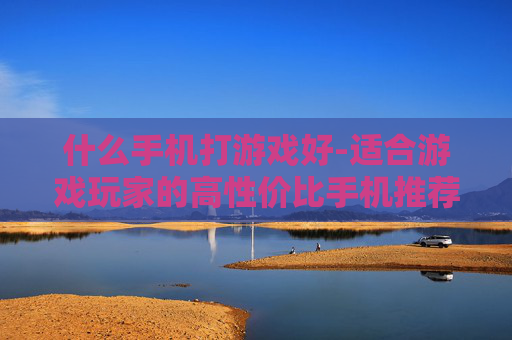 什么手机打游戏好-适合游戏玩家的高性价比手机推荐